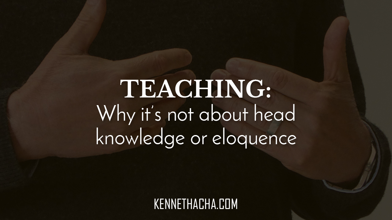 TEACHING Why it’s not about head knowledge or eloquence